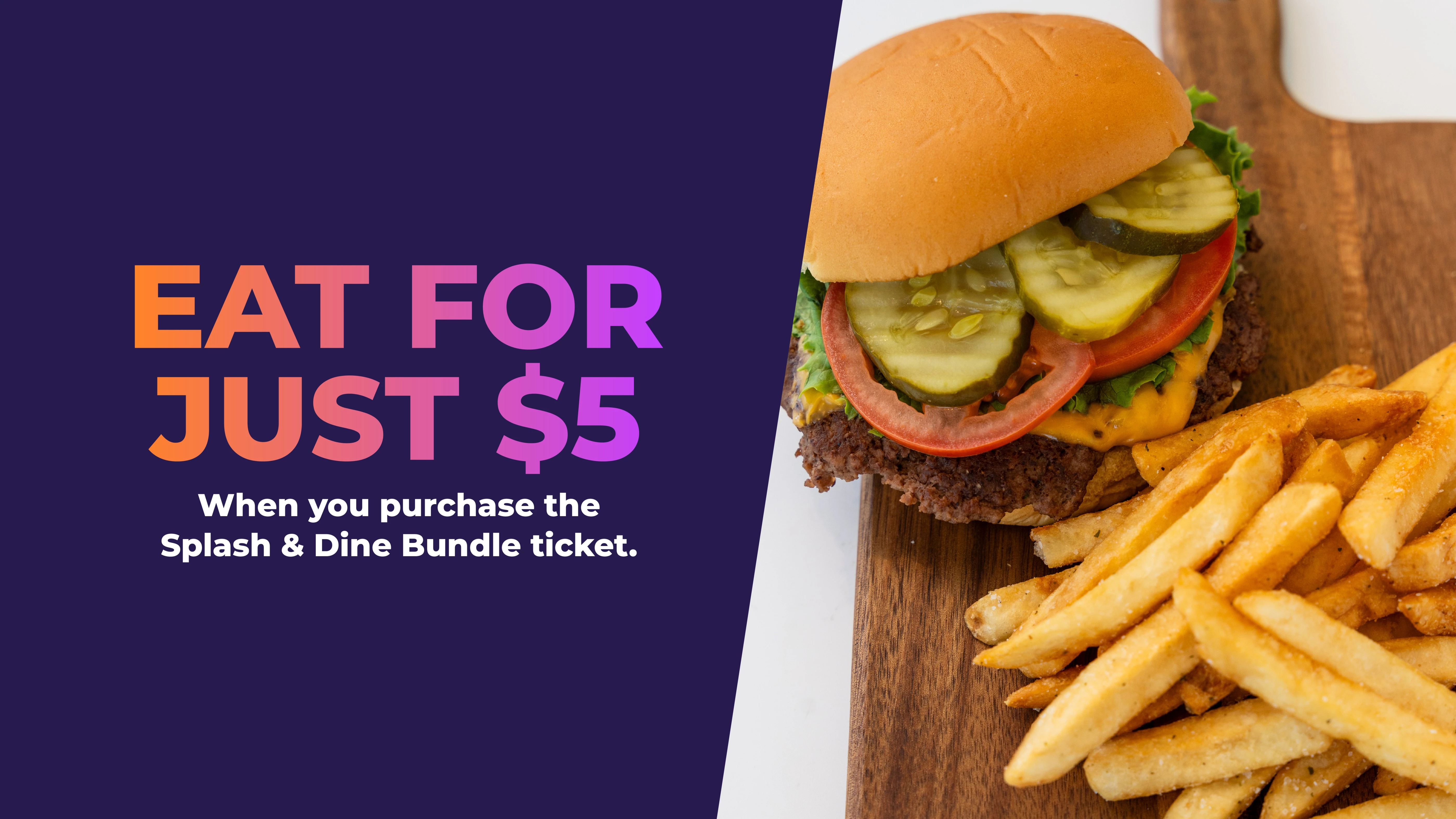 EAT FOR JUST $5 | WHEN YOU PURCHASE THE SPLASH & DINE BUNDLE TICKET